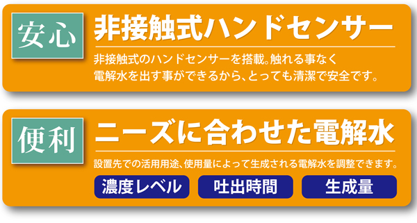 非接触式ハンドセンサー：とっても清潔で安全です。　ニーズに合わせた電解水：生成される電解水の濃度レベル、吐出時間、生成量を調整出来て便利です。