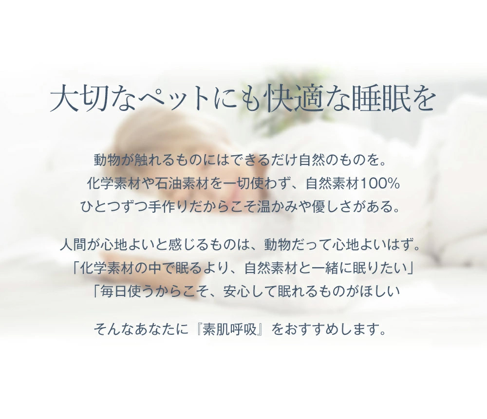 大切なペットにも快適な睡眠を。動物が触れるものにはできるだけ自然のものを。化学素材や石油素材を一切使わず、自然素材100%。ひとつずつ手作りだからこそ温かみや優しさがある。